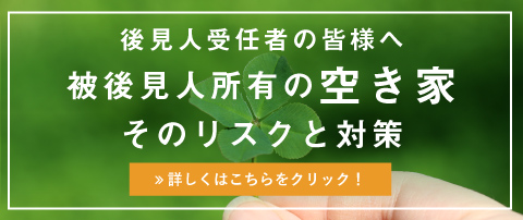 後見人受任者の皆様へ 被後見人所有の空き家そのリスクと対策、詳しくはこちらをクリック!